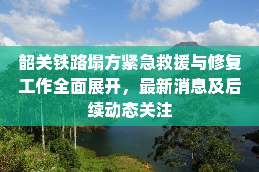 韶關(guān)鐵路塌方緊急救援與修復(fù)工作全面展開，最新消息及后續(xù)動(dòng)態(tài)關(guān)注