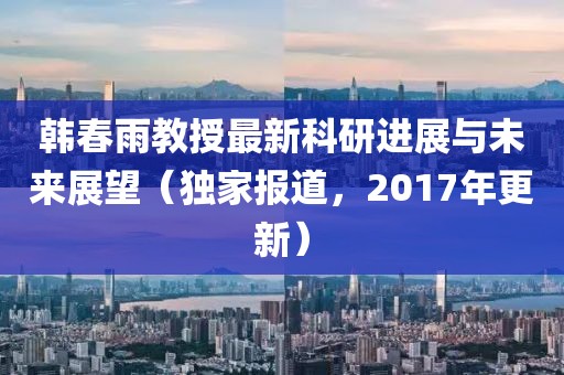 韓春雨教授最新科研進展與未來展望（獨家報道，2017年更新）