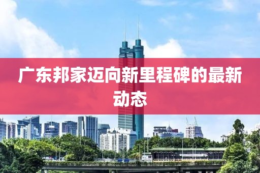 廣東邦家邁向新里程碑的最新動(dòng)態(tài)