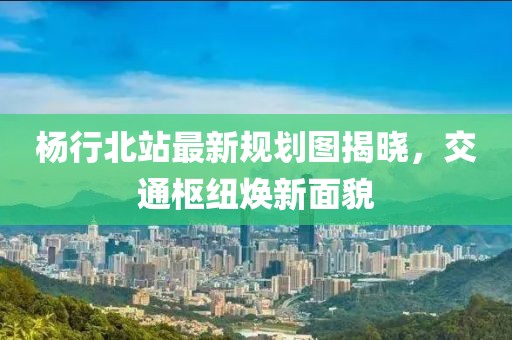 楊行北站最新規(guī)劃圖揭曉，交通樞紐煥新面貌