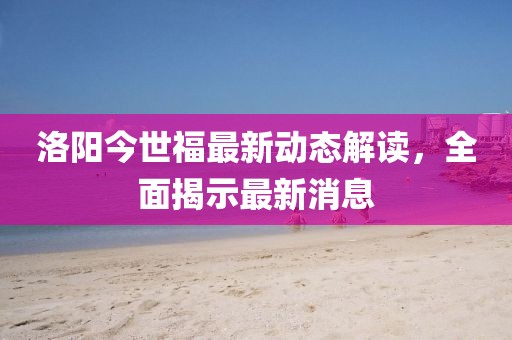 洛陽(yáng)今世福最新動(dòng)態(tài)解讀，全面揭示最新消息