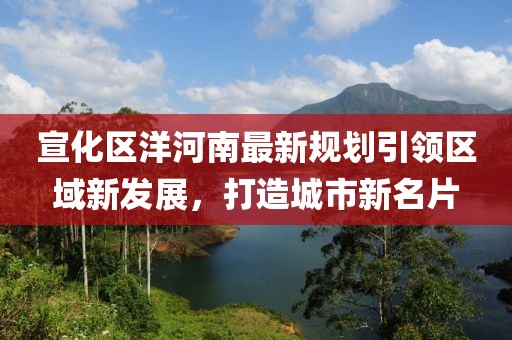 宣化區(qū)洋河南最新規(guī)劃引領(lǐng)區(qū)域新發(fā)展，打造城市新名片