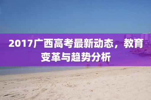 2017廣西高考最新動(dòng)態(tài)，教育變革與趨勢(shì)分析