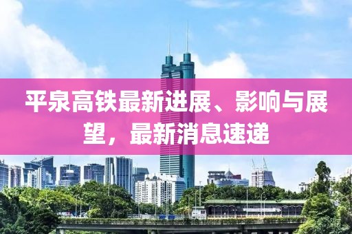 平泉高鐵最新進展、影響與展望，最新消息速遞