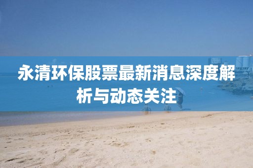 永清環(huán)保股票最新消息深度解析與動(dòng)態(tài)關(guān)注