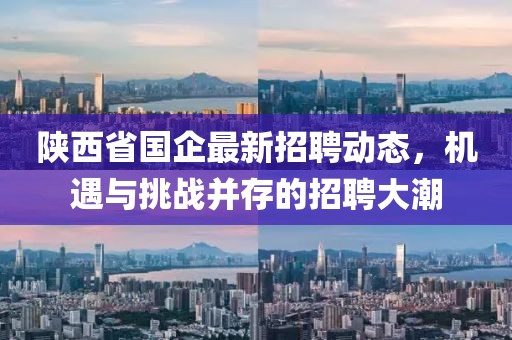 陜西省國(guó)企最新招聘動(dòng)態(tài)，機(jī)遇與挑戰(zhàn)并存的招聘大潮