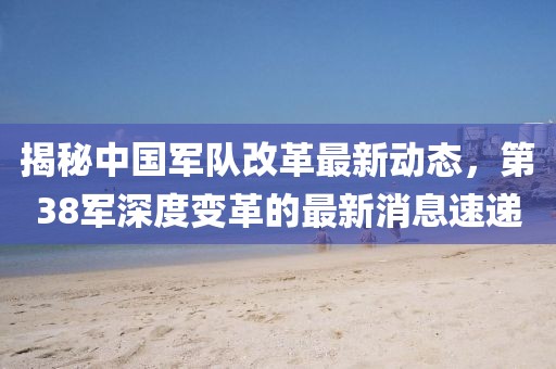 揭秘中國軍隊(duì)改革最新動態(tài)，第38軍深度變革的最新消息速遞