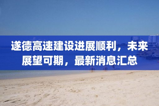 遂德高速建設(shè)進(jìn)展順利，未來(lái)展望可期，最新消息匯總