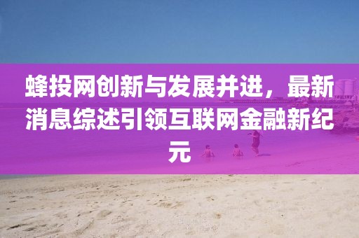 蜂投網創(chuàng)新與發(fā)展并進，最新消息綜述引領互聯網金融新紀元