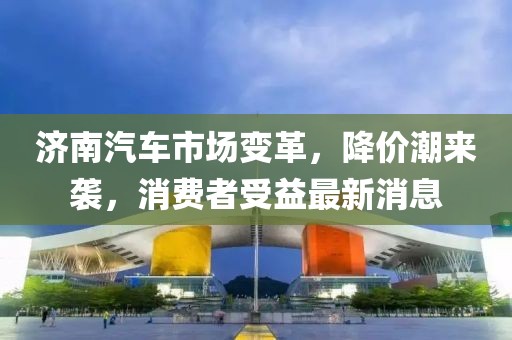 濟(jì)南汽車(chē)市場(chǎng)變革，降價(jià)潮來(lái)襲，消費(fèi)者受益最新消息