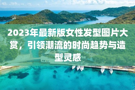 2023年最新版女性發(fā)型圖片大賞，引領(lǐng)潮流的時尚趨勢與造型靈感