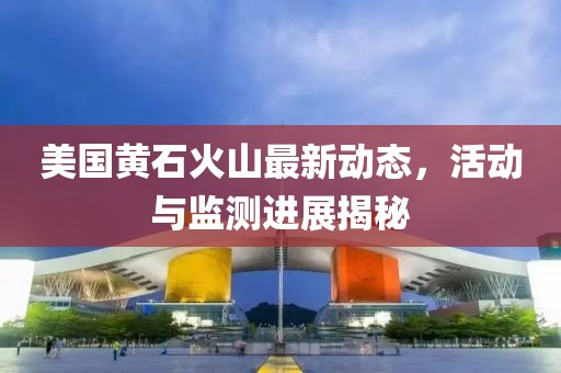 美國黃石火山最新動態(tài)，活動與監(jiān)測進展揭秘