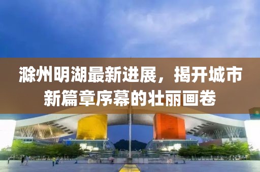 滁州明湖最新進(jìn)展，揭開(kāi)城市新篇章序幕的壯麗畫(huà)卷
