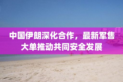 中國伊朗深化合作，最新軍售大單推動共同安全發(fā)展