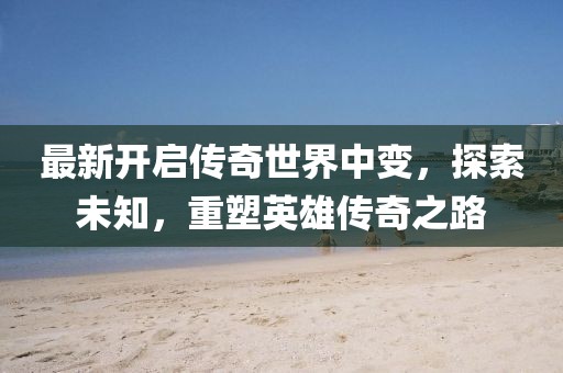 最新開啟傳奇世界中變，探索未知，重塑英雄傳奇之路