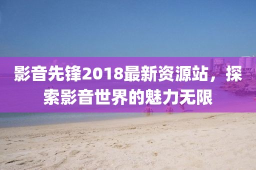 影音先鋒2018最新資源站，探索影音世界的魅力無(wú)限
