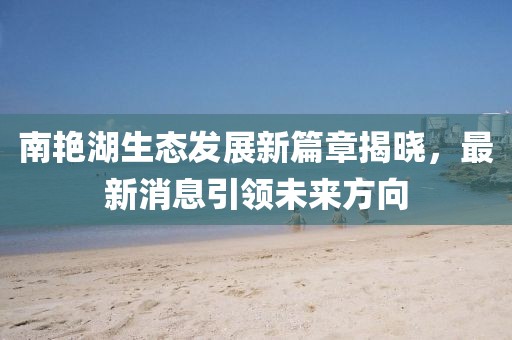 南艷湖生態(tài)發(fā)展新篇章揭曉，最新消息引領(lǐng)未來(lái)方向