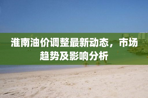 淮南油價(jià)調(diào)整最新動(dòng)態(tài)，市場(chǎng)趨勢(shì)及影響分析