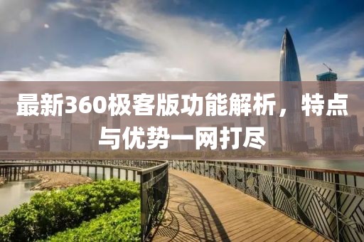 最新360極客版功能解析，特點(diǎn)與優(yōu)勢一網(wǎng)打盡