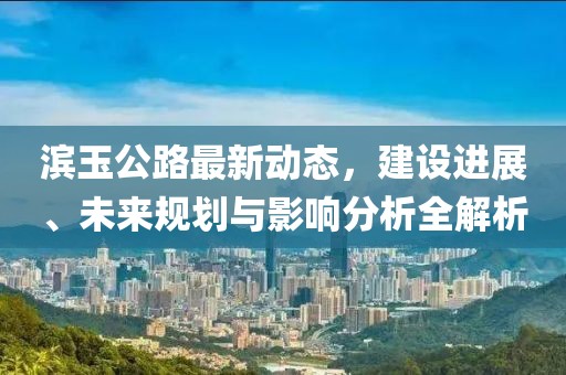 濱玉公路最新動(dòng)態(tài)，建設(shè)進(jìn)展、未來(lái)規(guī)劃與影響分析全解析