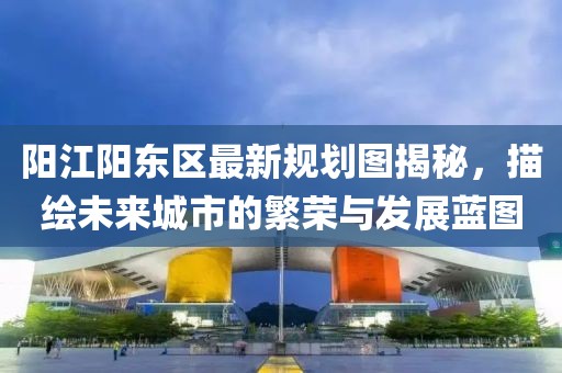 陽江陽東區(qū)最新規(guī)劃圖揭秘，描繪未來城市的繁榮與發(fā)展藍(lán)圖