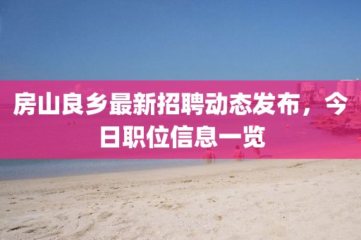 房山良鄉(xiāng)最新招聘動態(tài)發(fā)布，今日職位信息一覽