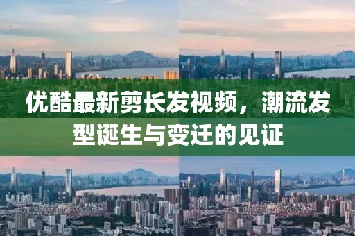 優(yōu)酷最新剪長發(fā)視頻，潮流發(fā)型誕生與變遷的見證