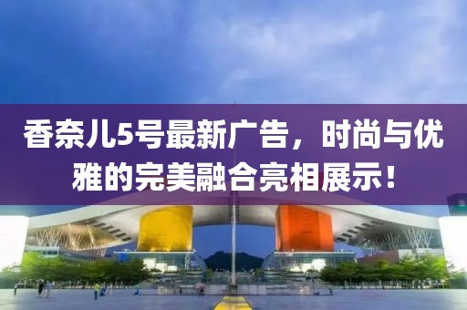 香奈兒5號最新廣告，時尚與優(yōu)雅的完美融合亮相展示！