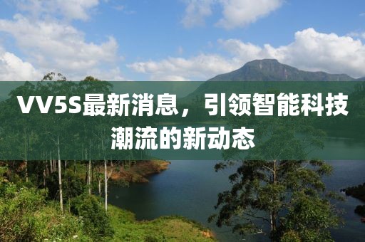 VV5S最新消息，引領(lǐng)智能科技潮流的新動(dòng)態(tài)