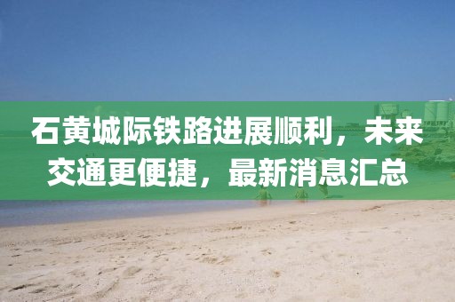 石黃城際鐵路進展順利，未來交通更便捷，最新消息匯總
