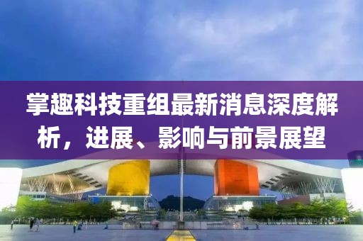 掌趣科技重組最新消息深度解析，進(jìn)展、影響與前景展望