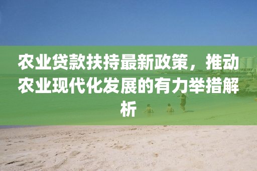 農(nóng)業(yè)貸款扶持最新政策，推動(dòng)農(nóng)業(yè)現(xiàn)代化發(fā)展的有力舉措解析