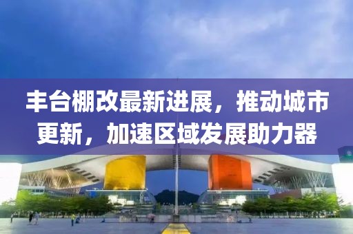 豐臺(tái)棚改最新進(jìn)展，推動(dòng)城市更新，加速區(qū)域發(fā)展助力器