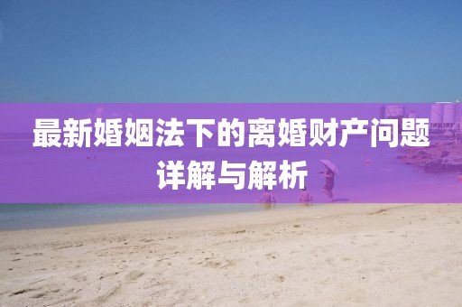 最新婚姻法下的離婚財產(chǎn)問題詳解與解析