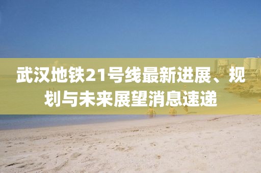 武漢地鐵21號(hào)線最新進(jìn)展、規(guī)劃與未來展望消息速遞