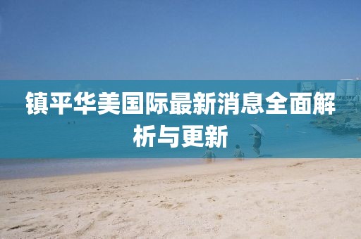 鎮(zhèn)平華美國(guó)際最新消息全面解析與更新