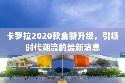 卡羅拉2020款全新升級，引領(lǐng)時代潮流的最新消息