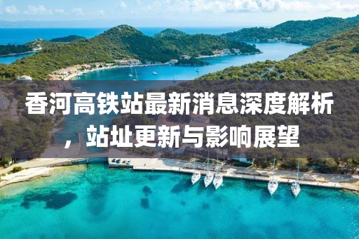 香河高鐵站最新消息深度解析，站址更新與影響展望