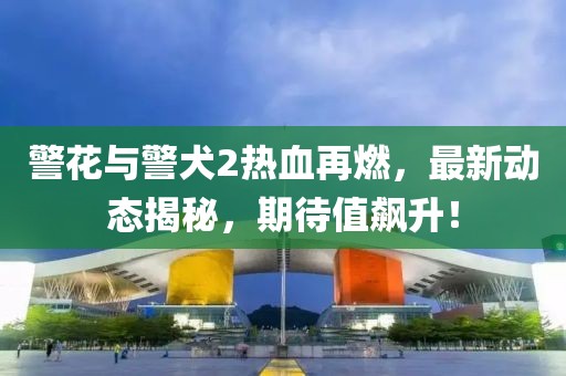 警花與警犬2熱血再燃，最新動(dòng)態(tài)揭秘，期待值飆升！