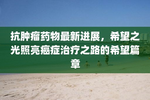 抗腫瘤藥物最新進展，希望之光照亮癌癥治療之路的希望篇章
