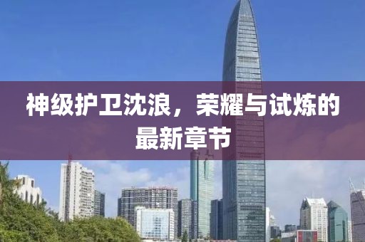 神級護(hù)衛(wèi)沈浪，榮耀與試煉的最新章節(jié)