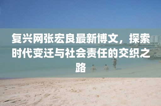 復(fù)興網(wǎng)張宏良最新博文，探索時(shí)代變遷與社會(huì)責(zé)任的交織之路