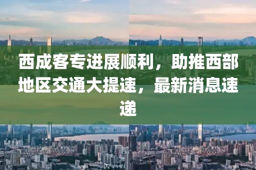 西成客專(zhuān)進(jìn)展順利，助推西部地區(qū)交通大提速，最新消息速遞