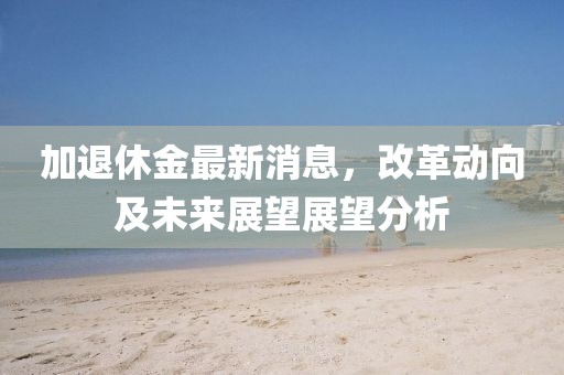 加退休金最新消息，改革動(dòng)向及未來展望展望分析