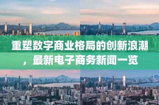 重塑數字商業(yè)格局的創(chuàng)新浪潮，最新電子商務新聞一覽