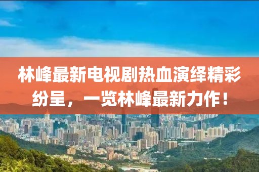 林峰最新電視劇熱血演繹精彩紛呈，一覽林峰最新力作！