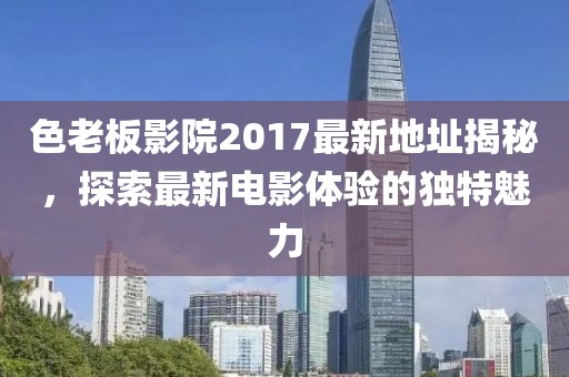 色老板影院2017最新地址揭秘，探索最新電影體驗(yàn)的獨(dú)特魅力