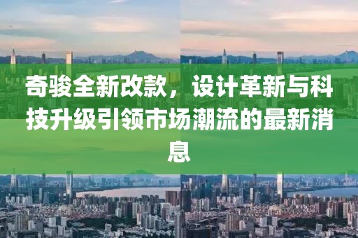 奇駿全新改款，設(shè)計(jì)革新與科技升級(jí)引領(lǐng)市場(chǎng)潮流的最新消息