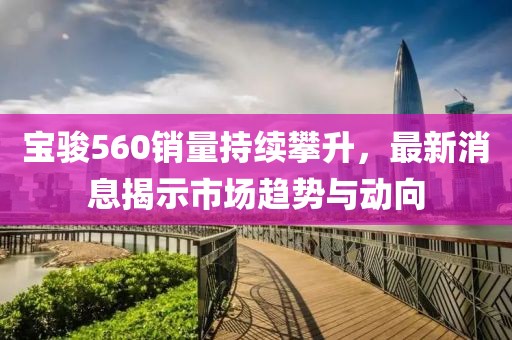 寶駿560銷量持續(xù)攀升，最新消息揭示市場趨勢與動向