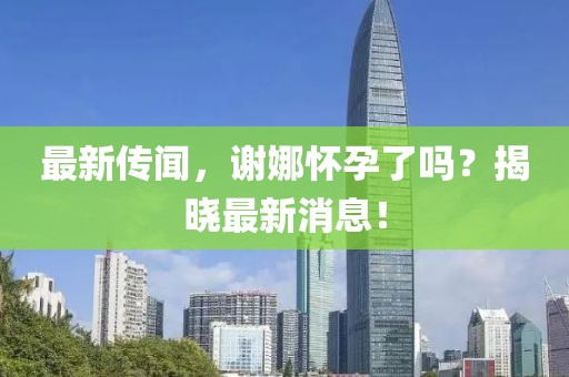 最新傳聞，謝娜懷孕了嗎？揭曉最新消息！